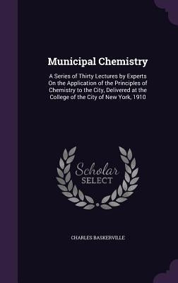 Municipal Chemistry: A Series of Thirty Lectures by Experts On the Application of the Principles of Chemistry to the City, Delivered at the by Baskerville, Charles