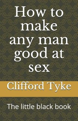 How to make any man good at sex: The little black book by Tyke, Clifford