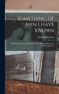 Something of Men I Have Known: With Some Papers of a General Nature, Political, Historical, and Retrospective by Stevenson, Adlai E.