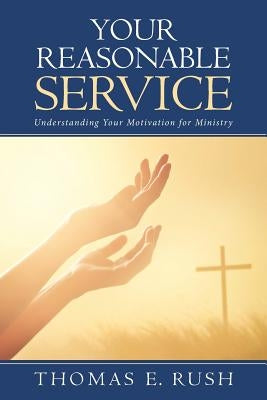 Your Reasonable Service: Understanding Your Motivation for Ministry by Rush, Thomas E.