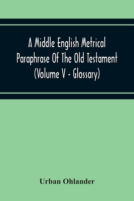 A Middle English Metrical Paraphrase Of The Old Testament (Volume V - Glossary) by Ohlander, Urban