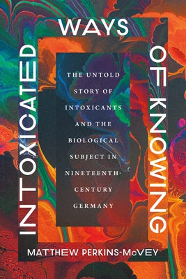 Intoxicated Ways of Knowing: The Untold Story of Intoxicants and the Biological Subject in Nineteenth-Century Germany by Perkins-McVey, Matthew