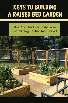 Keys To Building A Raised Bed Garden: Tips And Tricks To Take Your Gardening To The Next Level: Raised Bed Vegetable Gardening For Beginners by Izaguine, Marion