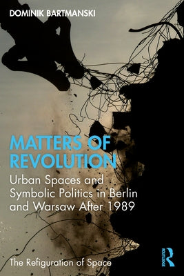 Matters of Revolution: Urban Spaces and Symbolic Politics in Berlin and Warsaw After 1989 by Bartmanski, Dominik