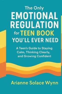 The Only Emotional Regulation for Teen Book You'll Ever need.: A Teen's Guide to Staying Calm, Thinking Clearly, and Growing Confident . by Solace Wynn, Arianne
