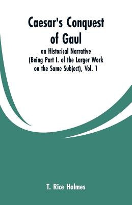 Caesar's Conquest of Gaul: an Historical Narrative (Being Part I. of the Larger Work on the Same Subject), Vol. 1 by Holmes, T. Rice