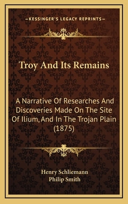 Troy And Its Remains: A Narrative Of Researches And Discoveries Made On The Site Of Ilium, And In The Trojan Plain (1875) by Schliemann, Henry