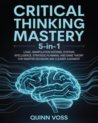 Critical Thinking Mastery 5-in-1: Logic, Manipulation Defense, Systems Intelligence, Strategic Planning, and Game Theory for Smarter Decisions and Cle by Voss, Quinn