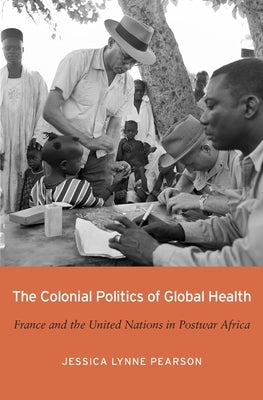 The Colonial Politics of Global Health: France and the United Nations in Postwar Africa by Pearson, Jessica Lynne