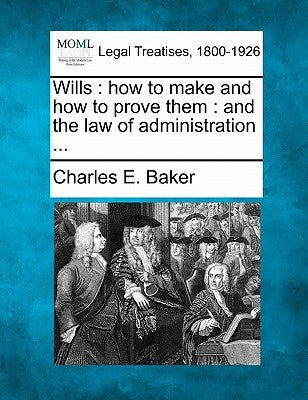 Wills: How to Make and How to Prove Them: And the Law of Administration ... by Baker, Charles E.