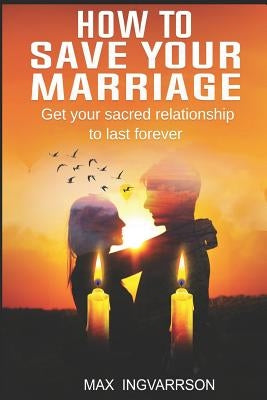 How to Save Your Marriage: Get Your Sacred Relationship to Last Forever by Ingvarrson, Max
