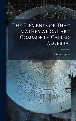 The Elements of That Mathematical art Commonly Called Algebra. by John, Kersey