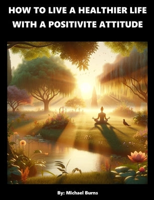 How To Live A Healthier Life With A Positive Attitude by Burns, Michael