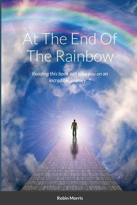 At The End Of The Rainbow: Reading this book will take you on an incredible journey...! by Morris, Robin