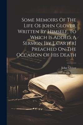 Some Memoirs Of The Life Of John Glover, Written By Himself. To Which Is Added, A Sermon [by J. Carter] Preached On The Occasion Of His Death by Glover, John
