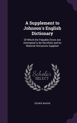 A Supplement to Johnson's English Dictionary: Of Which the Palpable Errors Are Attempted to Be Rectified, and Its Material Omissions Supplied by Mason, George