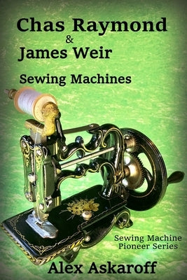 Chas Raymond & James Weir Sewing Machines: Sewing Machine Pioneer Series by Askaroff, Alex
