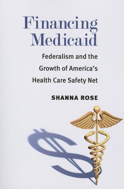 Financing Medicaid: Federalism and the Growth of America's Health Care Safety Net by Rose, Shanna