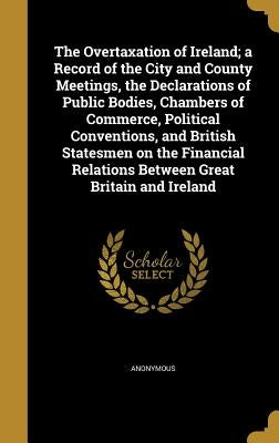 The Overtaxation of Ireland; a Record of the City and County Meetings, the Declarations of Public Bodies, Chambers of Commerce, Political Conventions, by Anonymous