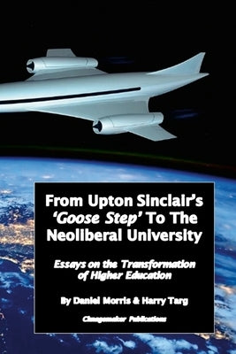 From Upton Sinclair's 'Goose Step' to the Neoliberal University: Essays on the Ongoing Transformation of Higher Education by Morris, Daniel