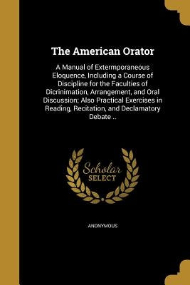 The American Orator: A Manual of Extermporaneous Eloquence, Including a Course of Discipline for the Faculties of Dicrinimation, Arrangemen by Anonymous
