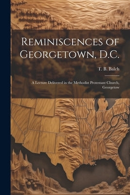 Reminiscences of Georgetown, D.C.: A Lecture Delivered in the Methodist Protestant Church, Georgetow by T. B. (Thomas Bloomer), Balch