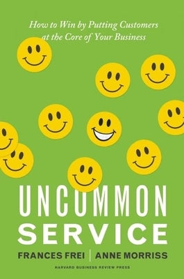 Uncommon Service: How to Win by Putting Customers at the Core of Your Business by Frei, Frances