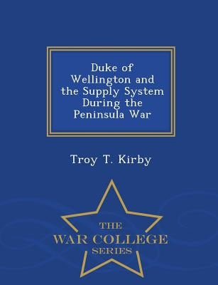Duke of Wellington and the Supply System During the Peninsula War - War College Series by Kirby, Troy T.