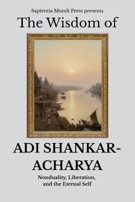 The Wisdom of Adi Shankaracharya: Nonduality, Liberation, and the Eternal Self by Mundi Press, Sapientia