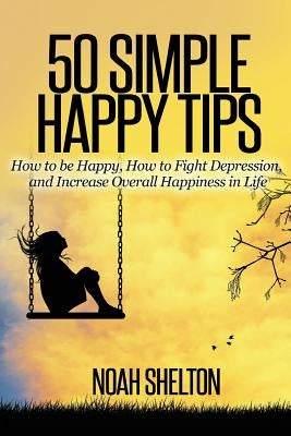 50 Simple Happy Tips: How to be Happy, How to Fight Depression, and Increase Overall Happiness in Life by Shelton, Noah