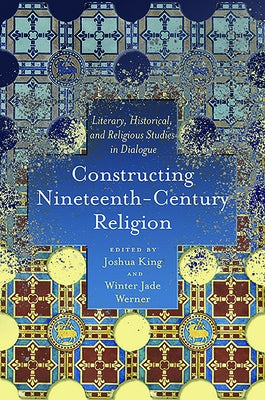 Constructing Nineteenth-Century Religion: Literary, Historical, and Religious Studies in Dialogue by King, Joshua