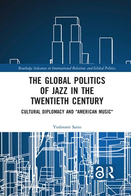 The Global Politics of Jazz in the Twentieth Century: Cultural Diplomacy and American Music by Saito, Yoshiomi