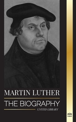 Martin Luther: The Biography of a German Theologian that Ignited the Protestant Reformation and Changed the World by Library, United
