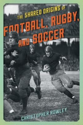 The Shared Origins of Football, Rugby, and Soccer by Rowley, Christopher