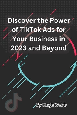 Discover the Power of TikTok Ads for Your Business in 2023 and Beyond by Webb, Hugh