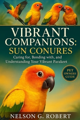 Vibrant Companions: SUN CONURES: Caring for, Bonding with, and Understanding Your Vibrant Parakeet by G. Robert, Nelson