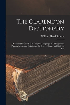 The Clarendon Dictionary: A Concise Handbook of the English Language, in Orthography, Pronunciation, and Definitions, for School, Home, and Busi by Browne, William Hand