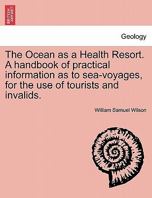 The Ocean as a Health Resort. a Handbook of Practical Information as to Sea-Voyages, for the Use of Tourists and Invalids. by Wilson, William Samuel