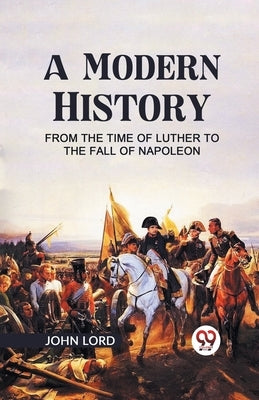 A Modern History from the Time of Luther to the Fall of Napoleon by Lord, John