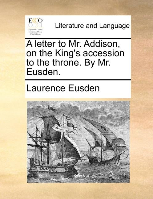 A Letter to Mr. Addison, on the King's Accession to the Throne. by Mr. Eusden. by Eusden, Laurence
