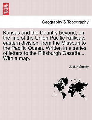 Kansas and the Country Beyond, on the Line of the Union Pacific Railway, Eastern Division, from the Missouri to the Pacific Ocean. Written in a Series by Copley, Josiah
