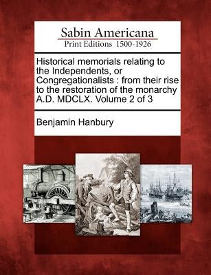 Historical memorials relating to the Independents, or Congregationalists: from their rise to the restoration of the monarchy A.D. MDCLX. Volume 2 of 3 by Hanbury, Benjamin