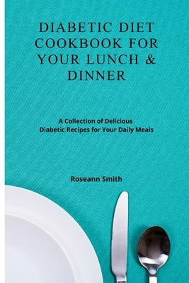 Diabetic Diet Cookbook for Your Lunch & Dinner: A Collection of Delicious Diabetic Recipes for Your Daily Meals by Smith, Roseann