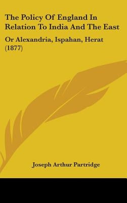 The Policy Of England In Relation To India And The East: Or Alexandria, Ispahan, Herat (1877) by Partridge, Joseph Arthur