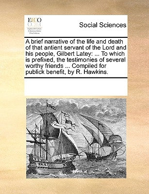 A Brief Narrative of the Life and Death of That Antient Servant of the Lord and His People, Gilbert Latey: To Which Is Prefixed, the Testimonies of Se by Multiple Contributors