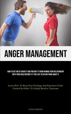 Anger Management: How To Get Rid Of Anxiety And Prevent It From Ruining Your Relationship With Your Child Before It's Too Late To Do Anything About It by Burton, Elton