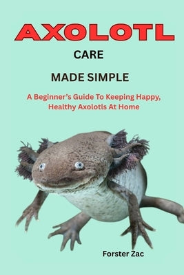 Axolotl Care Made Simple: A Beginner's Guide To Keeping Happy, Healthy Axolotls At Home by Zac, Forster