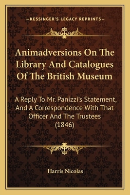 Animadversions On The Library And Catalogues Of The British Museum: A Reply To Mr. Panizzi's Statement, And A Correspondence With That Officer And The by Nicolas, Harris