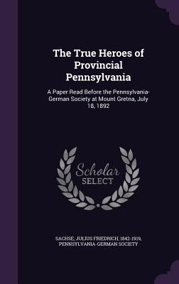 The True Heroes of Provincial Pennsylvania: A Paper Read Before the Pennsylvania-German Society at Mount Gretna, July 18, 1892 by Sachse, Julius Friedrich