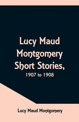 Lucy Maud Montgomery Short Stories, 1907 to 1908 by Montgomery, Lucy Maud